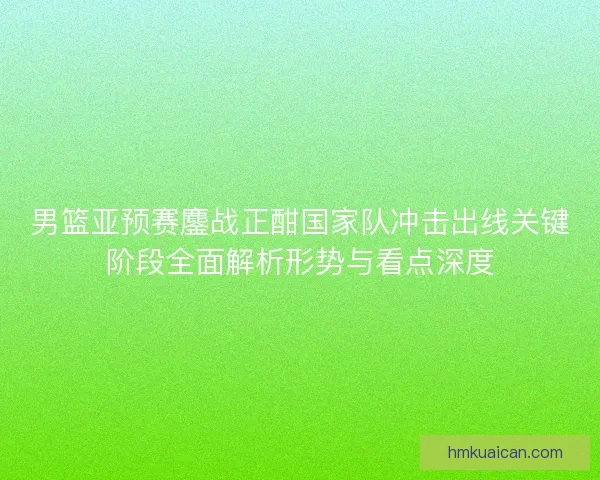 男篮亚预赛鏖战正酣国家队冲击出线关键阶段全面解析形势与看点深度